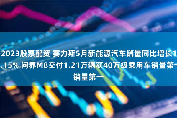 2023股票配资 赛力斯5月新能源汽车销量同比增长17.15% 问界M8交付1.21万辆获40万级乘用车销量第一