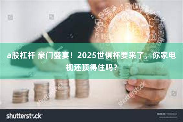 a股杠杆 豪门盛宴！2025世俱杯要来了，你家电视还顶得住吗？
