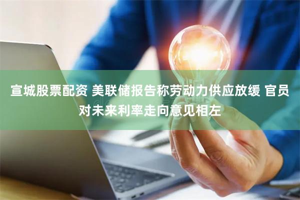 宣城股票配资 美联储报告称劳动力供应放缓 官员对未来利率走向意见相左