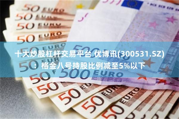 十大炒股杠杆交易平台 优博讯(300531.SZ)：格金八号持股比例减至5%以下