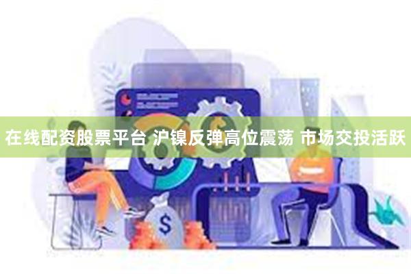 在线配资股票平台 沪镍反弹高位震荡 市场交投活跃